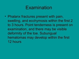 Examination
• Phalanx fractures present with pain,
swelling, and ecchymosis within the first 2
to 3 hours. Point tenderness is present on
examination, and there may be visible
deformity of the toe. Subungual
hematomas may develop within the first
12 hours
 