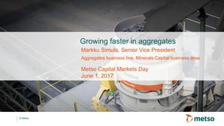 © Metso
Growing faster in aggregates
Metso Capital Markets Day
June 1, 2017
Markku Simula, Senior Vice President
Aggregates business line, Minerals Capital business area
 