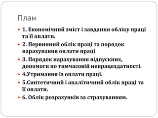 План
 1. Економічний зміст і завдання обліку праці
та її оплати.
 2. Первинний облік праці та порядок
нарахування оплати праці
 3. Порядок нарахування відпускних,
допомоги по тимчасовій непрацездатності.
 4.Утримання із оплати праці.
 5.Синтетичний і аналітичний облік праці та
її оплати.
 6. Облік розрахунків за страхуванням.
 