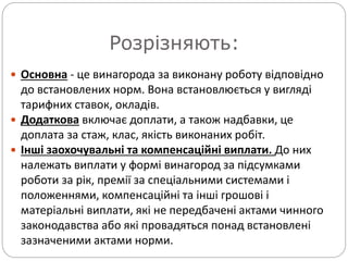 Розрізняють:
 Основна - це винагорода за виконану роботу відповідно
до встановлених норм. Вона встановлюється у вигляді
тарифних ставок, окладів.
 Додаткова включає доплати, а також надбавки, це
доплата за стаж, клас, якість виконаних робіт.
 Інші заохочувальні та компенсаційні виплати. До них
належать виплати у формі винагород за підсумками
роботи за рік, премії за спеціальними системами і
положеннями, компенсаційні та інші грошові і
матеріальні виплати, які не передбачені актами чинного
законодавства або які провадяться понад встановлені
зазначеними актами норми.
 