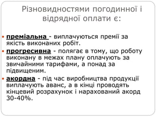 Різновидностями погодинної і
відрядної оплати є:
 преміальна - виплачуються премії за
якість виконаних робіт.
 прогресивна - полягає в тому, що роботу
виконану в межах плану оплачують за
звичайними тарифами, а понад за
підвищеним.
 акордна - під час виробництва продукції
виплачують аванс, а в кінці проводять
кінцевий розрахунок і нарахований акорд
30-40%.
 