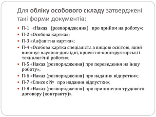 Для обліку особового складу затверджені
такі форми документів:
 П-1 «Наказ (розпорядження) про прийом на роботу»;
 П-2 «Особова картка»;
 П-3 «Алфавітна картка»;
 П-4 «Особова картка спеціаліста з вищою освітою, який
виконує науково-дослідні, проектно-конструкторські і
технологічні роботи»;
 П-5 «Наказ (розпорядження) про переведення на іншу
роботу»;
 П-6 «Наказ (розпорядження) про надання відпустки»;
 П-7 «Список № про надання відпустки»;
 П-8 «Наказ (розпорядження) про припинення трудового
договору (контракту)».
 