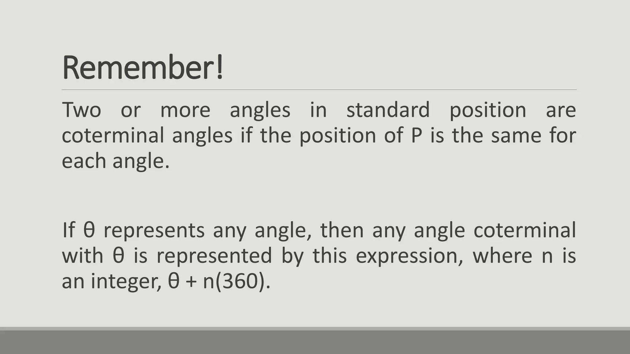 Remember!
Two or more angles in standard position are
coterminal angles if the position of P is the same for
each angle.
If θ represents any angle, then any angle coterminal
with θ is represented by this expression, where n is
an integer, θ + n(360).
 