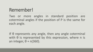 Remember!
Two or more angles in standard position are
coterminal angles if the position of P is the same for
each angle.
If θ represents any angle, then any angle coterminal
with θ is represented by this expression, where n is
an integer, θ + n(360).
 