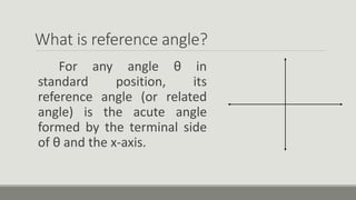 What is reference angle?
For any angle θ in
standard position, its
reference angle (or related
angle) is the acute angle
formed by the terminal side
of θ and the x-axis.
 