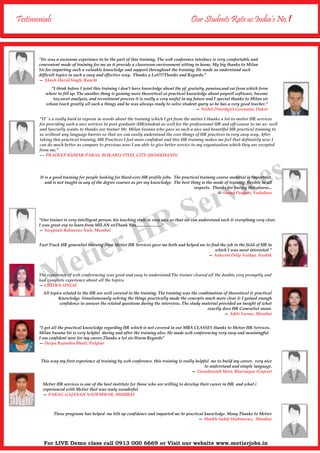 Testimonials Our Students Rate us India’s No.1
"I think before I joint this training i don't have knowledge about the pf, gratuity, pension,and esi form which form
where to fill up. The another thing is gaining more theoretical or practical knowledge about payroll software, Income
tax,swot analysis, and recruitment process it is really a very useful in my future and I special thanks to Milan sir
whom teach greatly all such a things and he was always ready to solve student query so he has a very good teacher.”
— Nishit.Dineshgiri.Goswami, Dakor
It is a good training for people looking for Hard-core HR profile jobs. The practical training course material is important,
and is not taught in any of the degree courses as per my knowledge. The best thing is the mode of training; flexible in all
respects. Thanks for having this course...
— Seema Punjabi, Vadodara
"Our trainer is very intelligent person. his teaching style is very nice so that we can understand each & everything very clear.
I was great exp to learn from MILAN sirThank You........................"
— Swapnali Babanrao Nale, Mumbai
Fast Track HR generalist training from Metier HR Services gave me both and helped me to find the job in the field of HR in
which I was most interested ”
— Ashwini Dilip Vaidya, Nashik
All topics related to the HR are well covered in the training. The training was the combination of theoretical & practical
Knowledge. Simultaneously solving the things practically made the concepts much more clear & I gained enough
confidence to answer the related questions during the interview. The study material provided an insight of what
exactly does HR Generalist mean.
— Aditi Varma, Mumbai
"I got all the practical knowledge regarding HR which is not covered in our MBA CLASSES thanks to Metier HR Services.
Milan Surana Sir is very helpful during and after the training also. He made web conferencing very easy and meainingful.
I am confident now for my career,Thanks a lot sir.Warm Regards"
— Deepa Rajendra Bhatt, Palghar
This way my first experience of training by web conference. this training is really helpful me to build my career. very nice
to understand and simple language.
— Virendrasinh Mori, Bhavnagar (Gujrat)
Metier HR services is one of the best institute for those who are willing to develop their career in HR. and what i
experienced with Metier that was realy wonderful.
— PARAG GAJANAN NADEMWAR, MUMBAI
"Its was a awesome experience to be the part of this training. The web conference interface is very comfortable and
convenient mode of training for me as it provide a classroom environment sitting in home. My big thanks to Milan
Sir for imparting such a valuable knowledge and support throughout the training. He made us understand such
difficult topics in such a easy and effective way. Thanks a Lot!!!!Thanks and Regards,"
— Akash David Singh, Ranchi
"IT `s a really hard to express in words about the training which I get from the metier I thanks a lot to metier HR services
for providing such a nice services to post graduate (HR)student as well for the professional HR and off-course to me as- well
and Specially wants to thanks our trainer Mr. Milan Surana who gave us such a nice and beautiful HR practical training to
us without any language barrier so that we can easily understand the core things of HR practices in very easy way. After
taking this practical training, HR Practices I feel more confident and this HR training makes me feel that definately now I
can do much better as compare to previous now I am able to give better service to my organisation which they are excepted
from me."
--- PRADEEP KUMAR PARAS, BOKARO STEEL CITY (JHARKHAND)
The experience of web conferencing was good and easy to understand.The trainer cleared all the doubts very promptly and
had complete experience about all the topics.
— CHITRA SINGH
These programe has helped me bilt up confidence and imparted me hr practical knowledge. Many Thanks to Metier
— Shaikh Sadaf Shahnawaz, Mumbai
Metier HR Services
For LIVE Demo class call 0913 000 6669 or Visit our website www.metierjobs.in
 