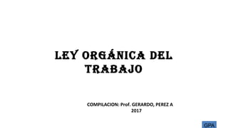 LEY ORGÁNICA DEL
TRABAJO
COMPILACION: Prof. GERARDO, PEREZ A
2017
GPA
 