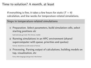 Time to solution? A month, at least
If everything is fine, it takes a few hours for static (T = 0)
calculation, and few weeks for temperature-related simulations.
Steps in temperature-related simulations
1 Preparation. Select parameters, build simulation cells, select
starting positions etc
bash/awk/sed, gui tools. Perl, fortran, matlab
2 Running simulations in an HPC environment (shared
supercomputer with queue, priorities and quotas)
Fortran. Sometimes an old version of fortran.
3 Processing. Parsing output of calculations, building models on
top, visualization, etc
Every other language and gui tool. Also fortran
 