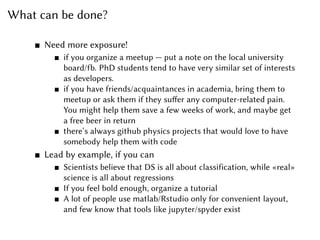 What can be done?
Need more exposure!
if you organize a meetup — put a note on the local university
board/fb. PhD students tend to have very similar set of interests
as developers.
if you have friends/acquaintances in academia, bring them to
meetup or ask them if they suffer any computer-related pain.
You might help them save a few weeks of work, and maybe get
a free beer in return
there’s always github physics projects that would love to have
somebody help them with code
Lead by example, if you can
Scientists believe that DS is all about classification, while «real»
science is all about regressions
If you feel bold enough, organize a tutorial
A lot of people use matlab/Rstudio only for convenient layout,
and few know that tools like jupyter/spyder exist
 
