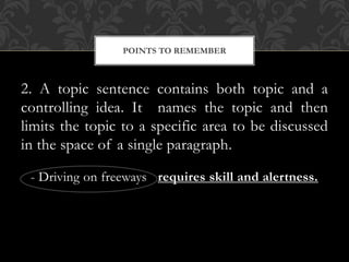 2. A topic sentence contains both topic and a
controlling idea. It names the topic and then
limits the topic to a specific area to be discussed
in the space of a single paragraph.
- Driving on freeways requires skill and alertness.
POINTS TO REMEMBER
 