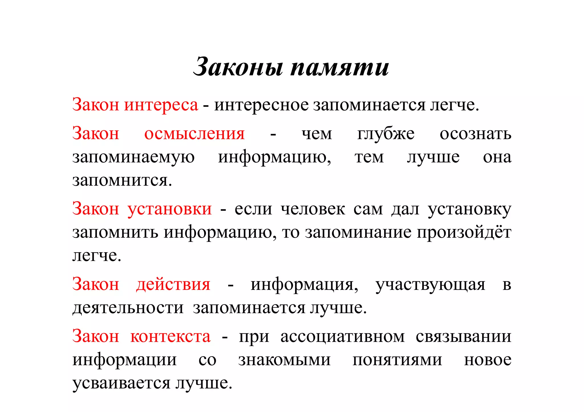 Законы памятиЗаконы памяти
Закон интереса -- интересноеинтересное запоминаетсязапоминается легчелегче..
Закон осмысления -- ччем глубже осознать
запоминаемую информацию, тем лучше она
запомнится.
Закон установки -- еесли человек сам дал установку
запомнить информацию, то запоминание произойдёт
легче.
Закон действия -- иинформация, участвующая в
деятельности запоминается лучше.
Закон контекста -- ппри ассоциативном связывании
информации со знакомыми понятиями новое
усваивается лучше.
 