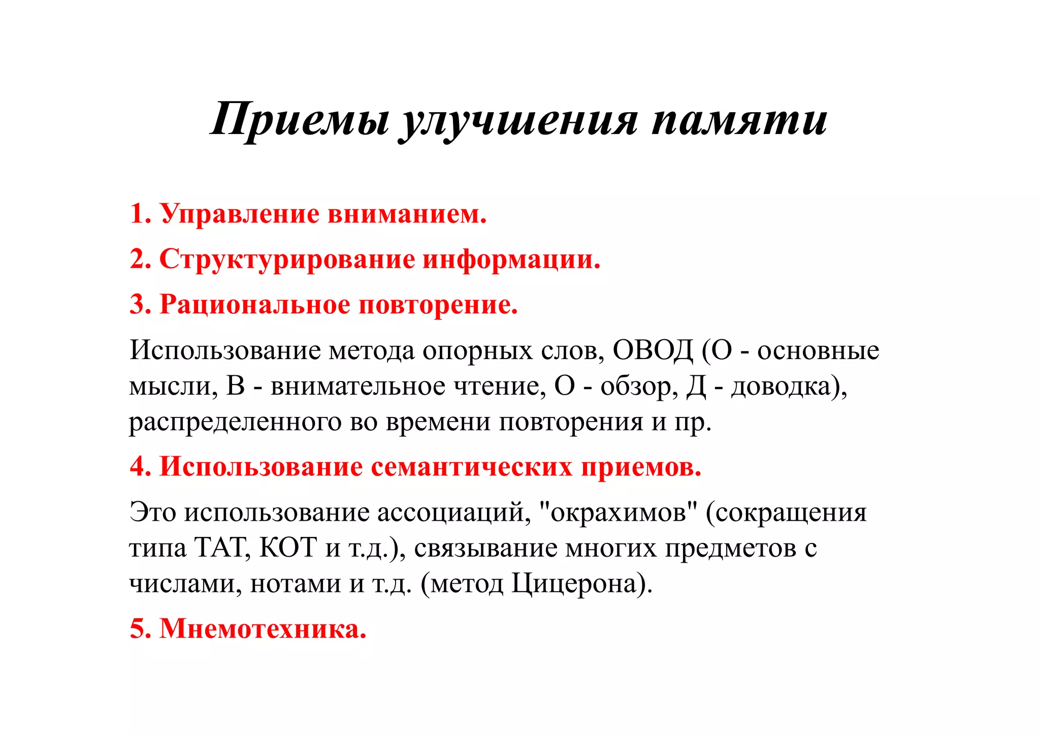 Приемы улучшения памятиПриемы улучшения памяти
1. Управление вниманием.
2. Структурирование информации.
3. Рациональное повторение.
Использование метода опорных слов, ОВОД (О - основные
мысли, В - внимательное чтение, О - обзор, Д - доводка),
распределенного во времени повторения и пр.
4. Использование семантических приемов.
Это использование ассоциаций, "окрахимов" (сокращения
типа ТАТ, КОТ и т.д.), связывание многих предметов с
числами, нотами и т.д. (метод Цицерона).
5. Мнемотехника.
 