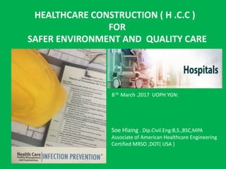 HEALTHCARE CONSTRUCTION ( H .C.C )
FOR
SAFER ENVIRONMENT AND QUALITY CARE
Soe Hlaing . Dip.Civil.Eng:B,S.,BSC,MPA
Associate of American Healthcare Engineering
Certified MRSO ,DOT( USA )
8 th March .2017 UOPH YGN:
 