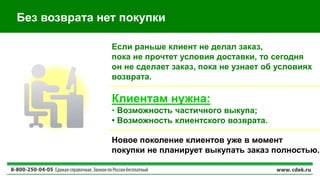 Без возврата нет покупки
Клиентам нужна:
• Возможность частичного выкупа;
• Возможность клиентского возврата.
Если раньше клиент не делал заказ,
пока не прочтет условия доставки, то сегодня
он не сделает заказ, пока не узнает об условиях
возврата.
Новое поколение клиентов уже в момент
покупки не планирует выкупать заказ полностью.
 