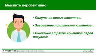 Мыслить перспективно
• Получение новых клиентов;
• Завоевание лояльности клиентов;
• Снижение страхов клиентов перед
покупкой.
 