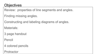Objectives
Review: properties of line segments and angles.
Finding missing angles.
Constructing and labeling diagrams of angles.
Materials:
3 page handout
Pencil
4 colored pencils
Protractor
 