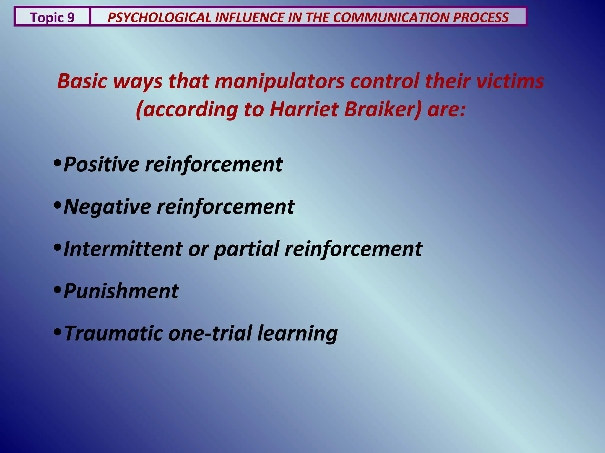 Basic ways that manipulators control their victims
(according to Harriet Braiker) are:
Topic 9 PSYCHOLOGICAL INFLUENCE IN THE COMMUNICATION PROCESS
•Positive reinforcement
•Negative reinforcement
•Intermittent or partial reinforcement
•Punishment
•Traumatic one-trial learning
 