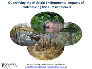 Dr Alan Puttock and Professor Richard Brazier
a.k.puttock@exeter.ac.uk r.e.brazier@exeter.ac.uk
Richard Brazier1, Mark Elliott2 and Alan Puttock1
Quantifying the Multiple Environmental Impacts of
Reintroducing the Eurasian Beaver
 