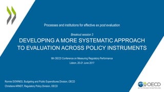 Breakout session 3
DEVELOPING A MORE SYSTEMATIC APPROACH
TO EVALUATION ACROSS POLICY INSTRUMENTS
9th OECD Conference on Measuring Regulatory Performance
Lisbon, 20-21 June 2017
Processes and institutions for effective ex post evaluation
Ronnie DOWNES, Budgeting and Public Expenditures Division, OECD
Christiane ARNDT, Regulatory Policy Division, OECD
 