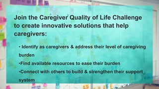 Join the Caregiver Quality of Life Challenge
to create innovative solutions that help
caregivers:
• Identify as caregivers & address their level of caregiving
burden
•Find available resources to ease their burden
•Connect with others to build & strengthen their support
system
 