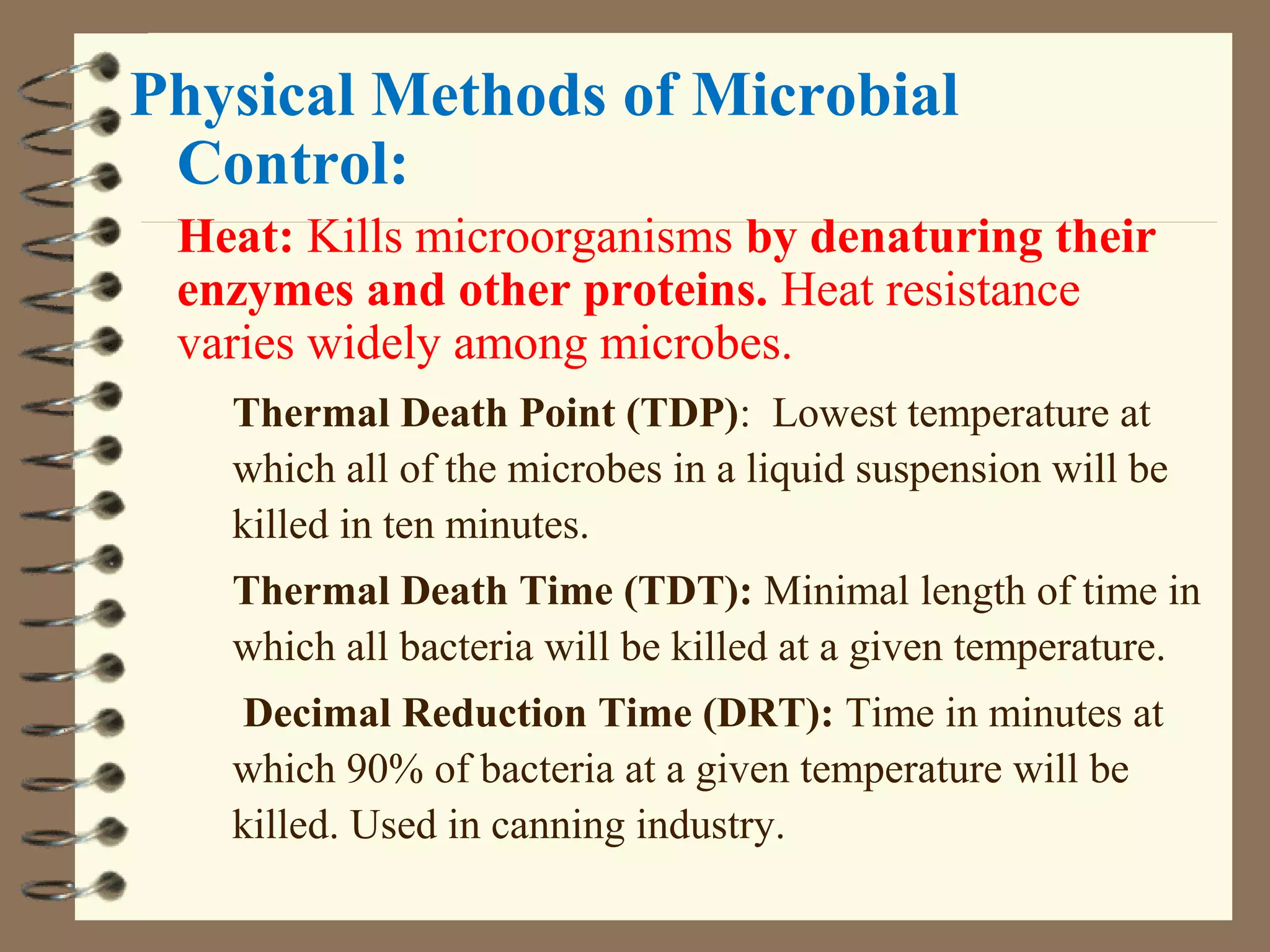Physical Methods of Microbial
Control:
Heat: Kills microorganisms by denaturing their
enzymes and other proteins. Heat resistance
varies widely among microbes.
Thermal Death Point (TDP): Lowest temperature at
which all of the microbes in a liquid suspension will be
killed in ten minutes.
Thermal Death Time (TDT): Minimal length of time in
which all bacteria will be killed at a given temperature.
Decimal Reduction Time (DRT): Time in minutes at
which 90% of bacteria at a given temperature will be
killed. Used in canning industry.
 