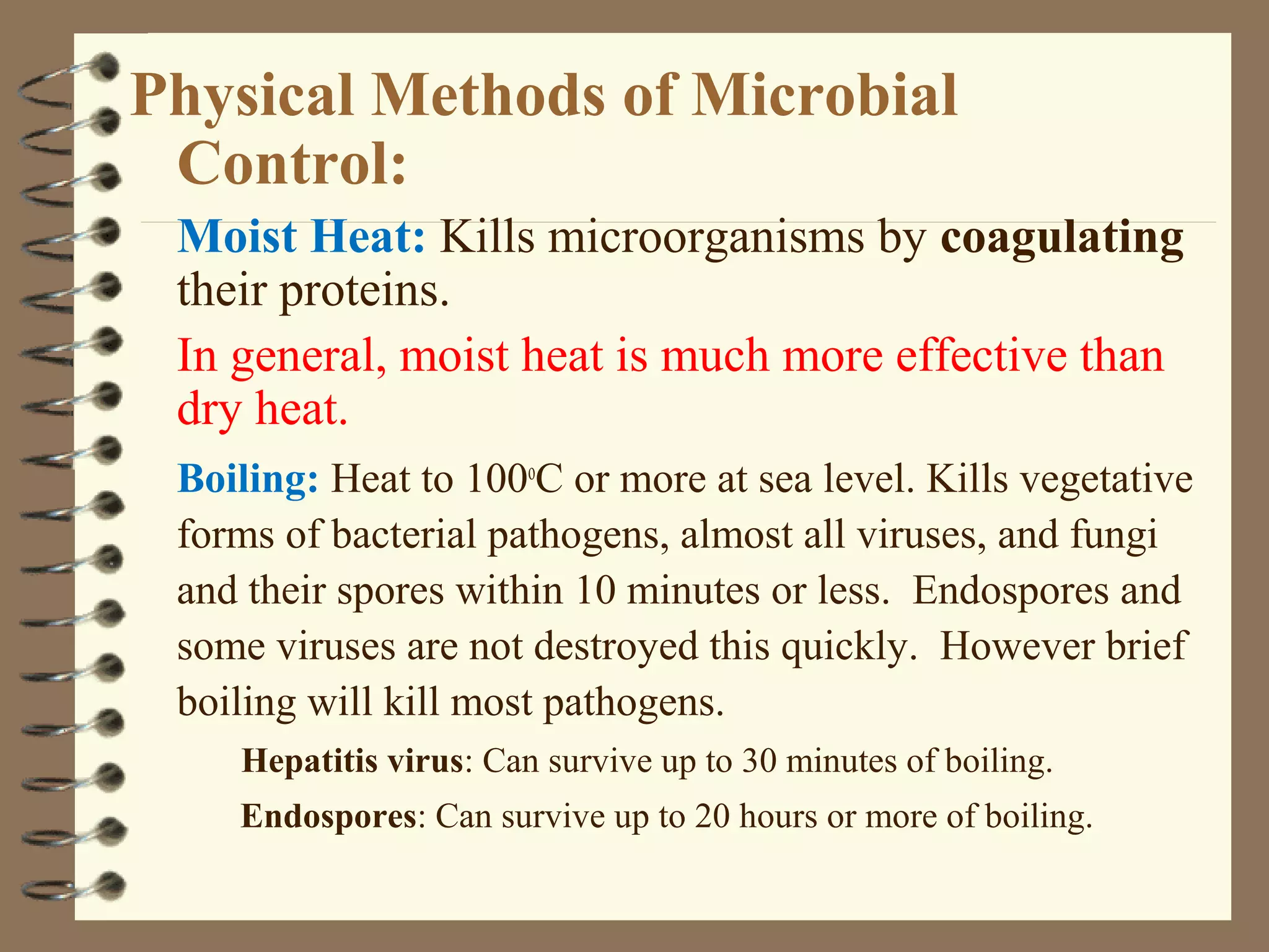 Physical Methods of Microbial
Control:
Moist Heat: Kills microorganisms by coagulating
their proteins.
In general, moist heat is much more effective than
dry heat.
Boiling: Heat to 100o
C or more at sea level. Kills vegetative
forms of bacterial pathogens, almost all viruses, and fungi
and their spores within 10 minutes or less. Endospores and
some viruses are not destroyed this quickly. However brief
boiling will kill most pathogens.
Hepatitis virus: Can survive up to 30 minutes of boiling.
Endospores: Can survive up to 20 hours or more of boiling.
 