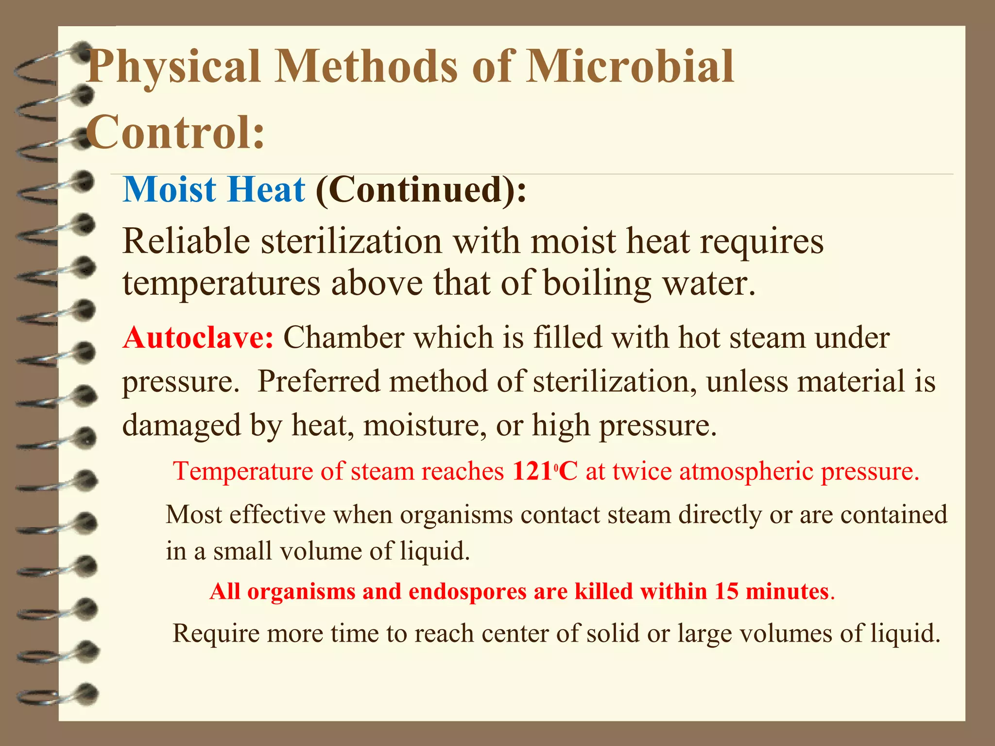 Physical Methods of Microbial
Control:
Moist Heat (Continued):
Reliable sterilization with moist heat requires
temperatures above that of boiling water.
Autoclave: Chamber which is filled with hot steam under
pressure. Preferred method of sterilization, unless material is
damaged by heat, moisture, or high pressure.
Temperature of steam reaches 121o
C at twice atmospheric pressure.
Most effective when organisms contact steam directly or are contained
in a small volume of liquid.
All organisms and endospores are killed within 15 minutes.
Require more time to reach center of solid or large volumes of liquid.
 