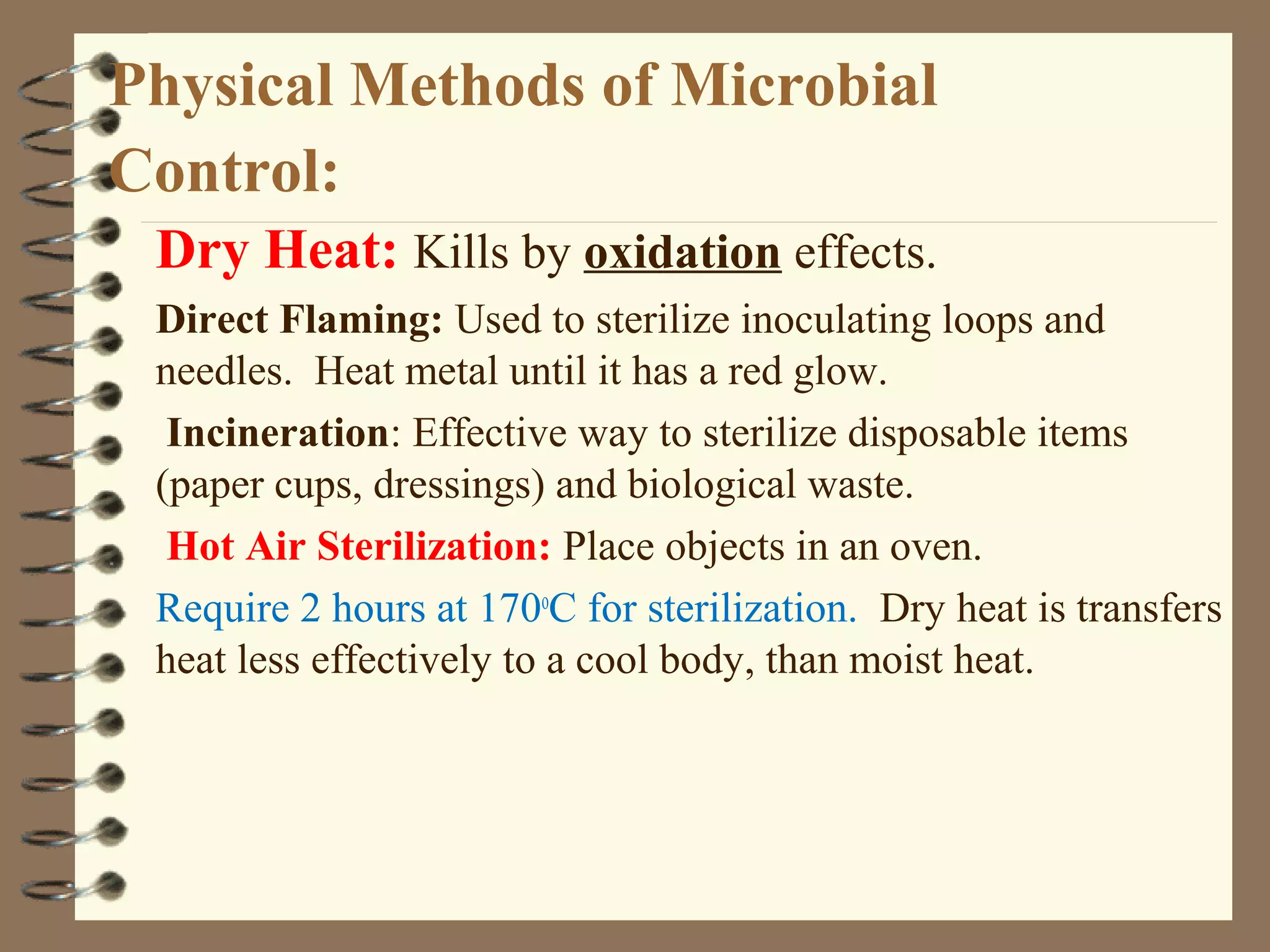 Physical Methods of Microbial
Control:
Dry Heat: Kills by oxidation effects.
Direct Flaming: Used to sterilize inoculating loops and
needles. Heat metal until it has a red glow.
Incineration: Effective way to sterilize disposable items
(paper cups, dressings) and biological waste.
Hot Air Sterilization: Place objects in an oven.
Require 2 hours at 170o
C for sterilization. Dry heat is transfers
heat less effectively to a cool body, than moist heat.
 