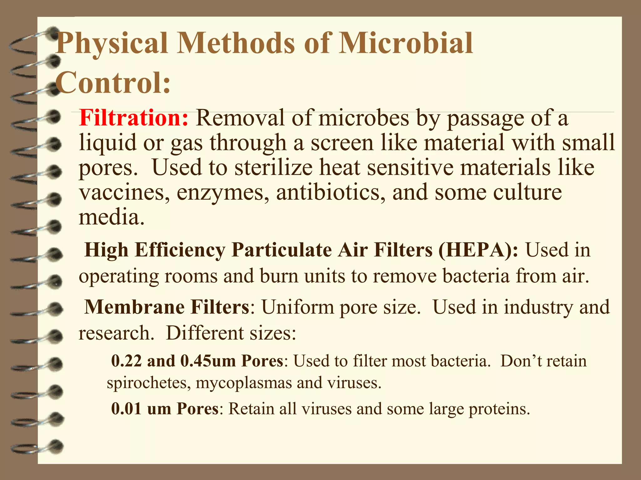 Physical Methods of Microbial
Control:
Filtration: Removal of microbes by passage of a
liquid or gas through a screen like material with small
pores. Used to sterilize heat sensitive materials like
vaccines, enzymes, antibiotics, and some culture
media.
High Efficiency Particulate Air Filters (HEPA): Used in
operating rooms and burn units to remove bacteria from air.
Membrane Filters: Uniform pore size. Used in industry and
research. Different sizes:
0.22 and 0.45um Pores: Used to filter most bacteria. Don’t retain
spirochetes, mycoplasmas and viruses.
0.01 um Pores: Retain all viruses and some large proteins.
 