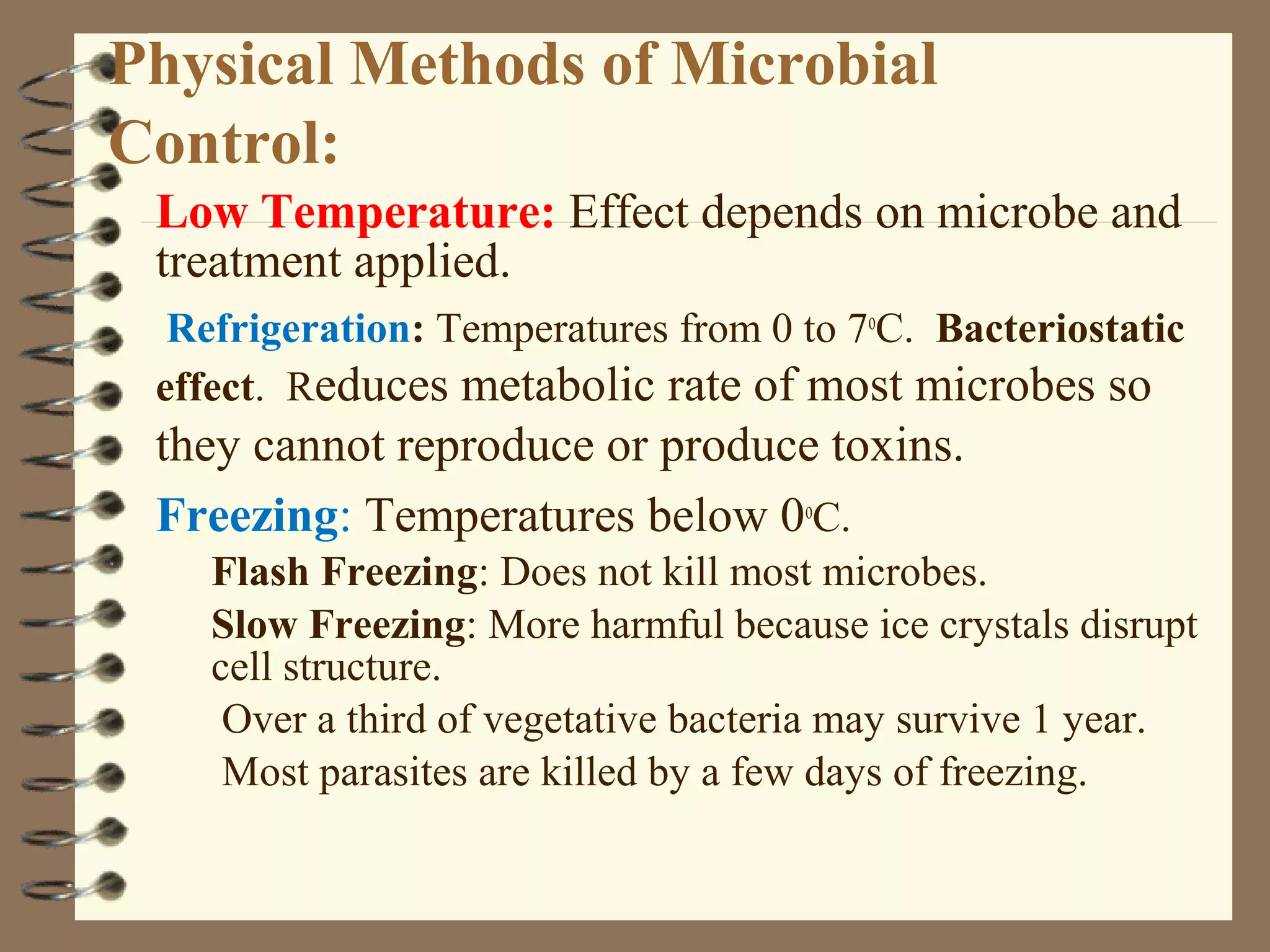 Physical Methods of Microbial
Control:
Low Temperature: Effect depends on microbe and
treatment applied.
Refrigeration: Temperatures from 0 to 7o
C. Bacteriostatic
effect. Reduces metabolic rate of most microbes so
they cannot reproduce or produce toxins.
Freezing: Temperatures below 0o
C.
Flash Freezing: Does not kill most microbes.
Slow Freezing: More harmful because ice crystals disrupt
cell structure.
Over a third of vegetative bacteria may survive 1 year.
Most parasites are killed by a few days of freezing.
 