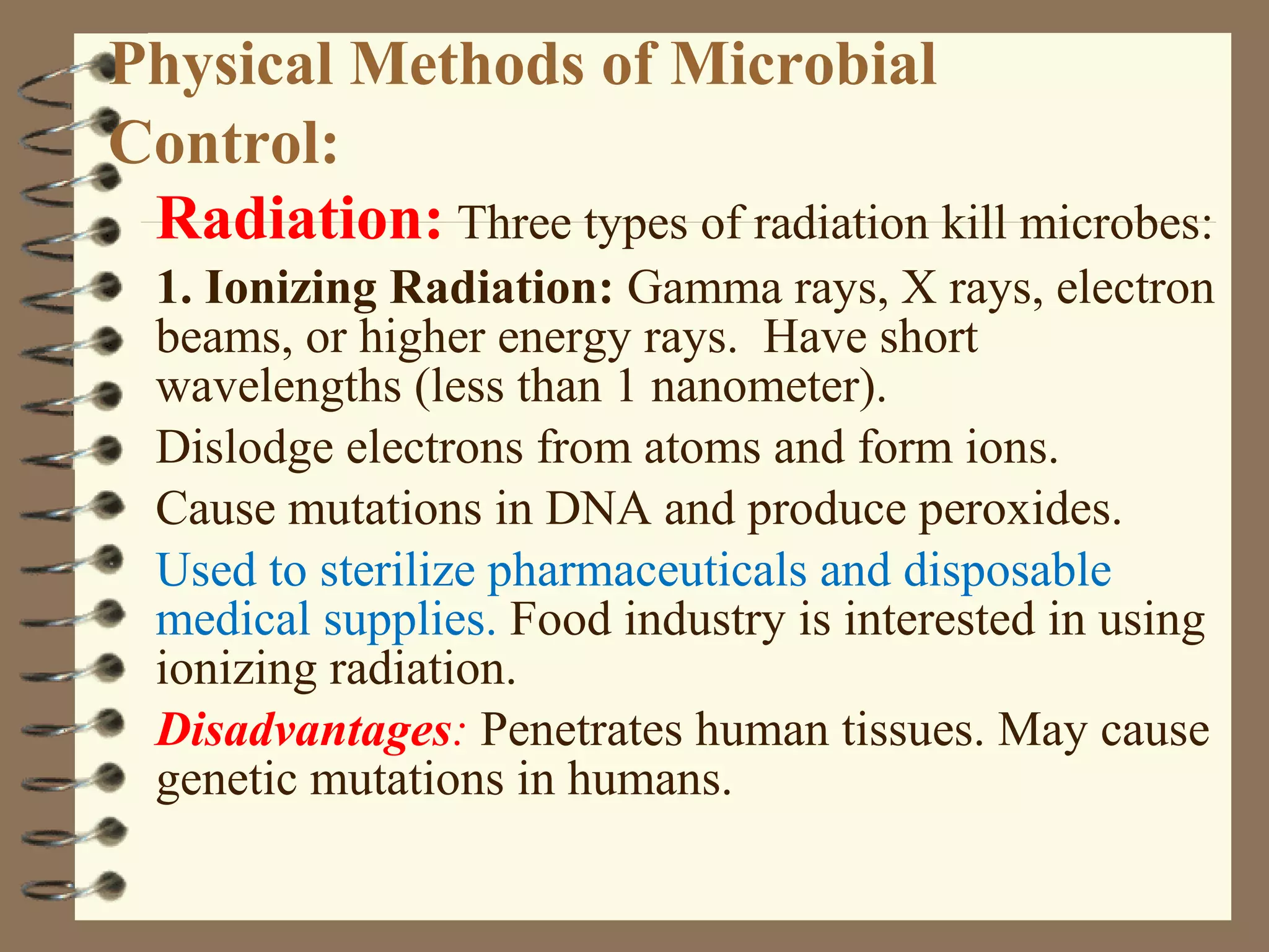 Physical Methods of Microbial
Control:
Radiation: Three types of radiation kill microbes:
1. Ionizing Radiation: Gamma rays, X rays, electron
beams, or higher energy rays. Have short
wavelengths (less than 1 nanometer).
Dislodge electrons from atoms and form ions.
Cause mutations in DNA and produce peroxides.
Used to sterilize pharmaceuticals and disposable
medical supplies. Food industry is interested in using
ionizing radiation.
Disadvantages: Penetrates human tissues. May cause
genetic mutations in humans.
 
