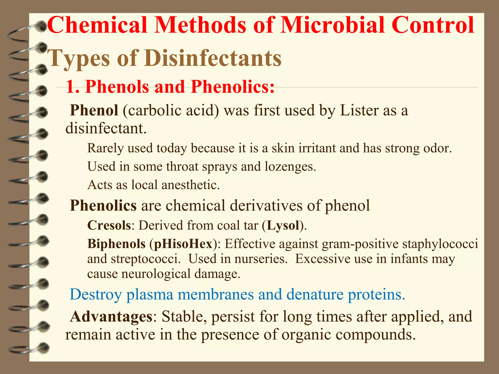 Chemical Methods of Microbial Control
Types of Disinfectants
1. Phenols and Phenolics:
Phenol (carbolic acid) was first used by Lister as a
disinfectant.
Rarely used today because it is a skin irritant and has strong odor.
Used in some throat sprays and lozenges.
Acts as local anesthetic.
Phenolics are chemical derivatives of phenol
Cresols: Derived from coal tar (Lysol).
Biphenols (pHisoHex): Effective against gram-positive staphylococci
and streptococci. Used in nurseries. Excessive use in infants may
cause neurological damage.
Destroy plasma membranes and denature proteins.
Advantages: Stable, persist for long times after applied, and
remain active in the presence of organic compounds.
 