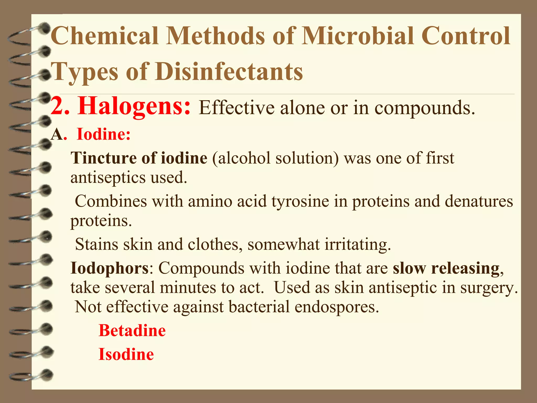 Chemical Methods of Microbial Control
Types of Disinfectants
2. Halogens: Effective alone or in compounds.
A. Iodine:
Tincture of iodine (alcohol solution) was one of first
antiseptics used.
Combines with amino acid tyrosine in proteins and denatures
proteins.
Stains skin and clothes, somewhat irritating.
Iodophors: Compounds with iodine that are slow releasing,
take several minutes to act. Used as skin antiseptic in surgery.
Not effective against bacterial endospores.
Betadine
Isodine
 