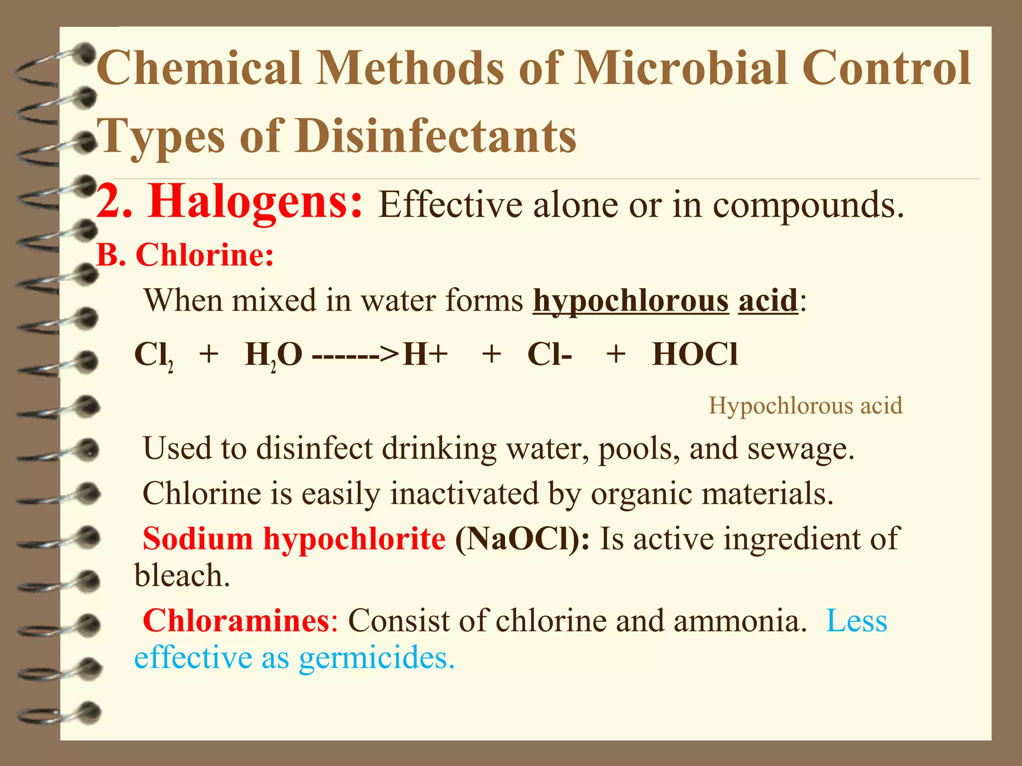 Chemical Methods of Microbial Control
Types of Disinfectants
2. Halogens: Effective alone or in compounds.
B. Chlorine:
When mixed in water forms hypochlorous acid:
Cl2 + H2O ------>H+ + Cl- + HOCl
Hypochlorous acid
Used to disinfect drinking water, pools, and sewage.
Chlorine is easily inactivated by organic materials.
Sodium hypochlorite (NaOCl): Is active ingredient of
bleach.
Chloramines: Consist of chlorine and ammonia. Less
effective as germicides.
 