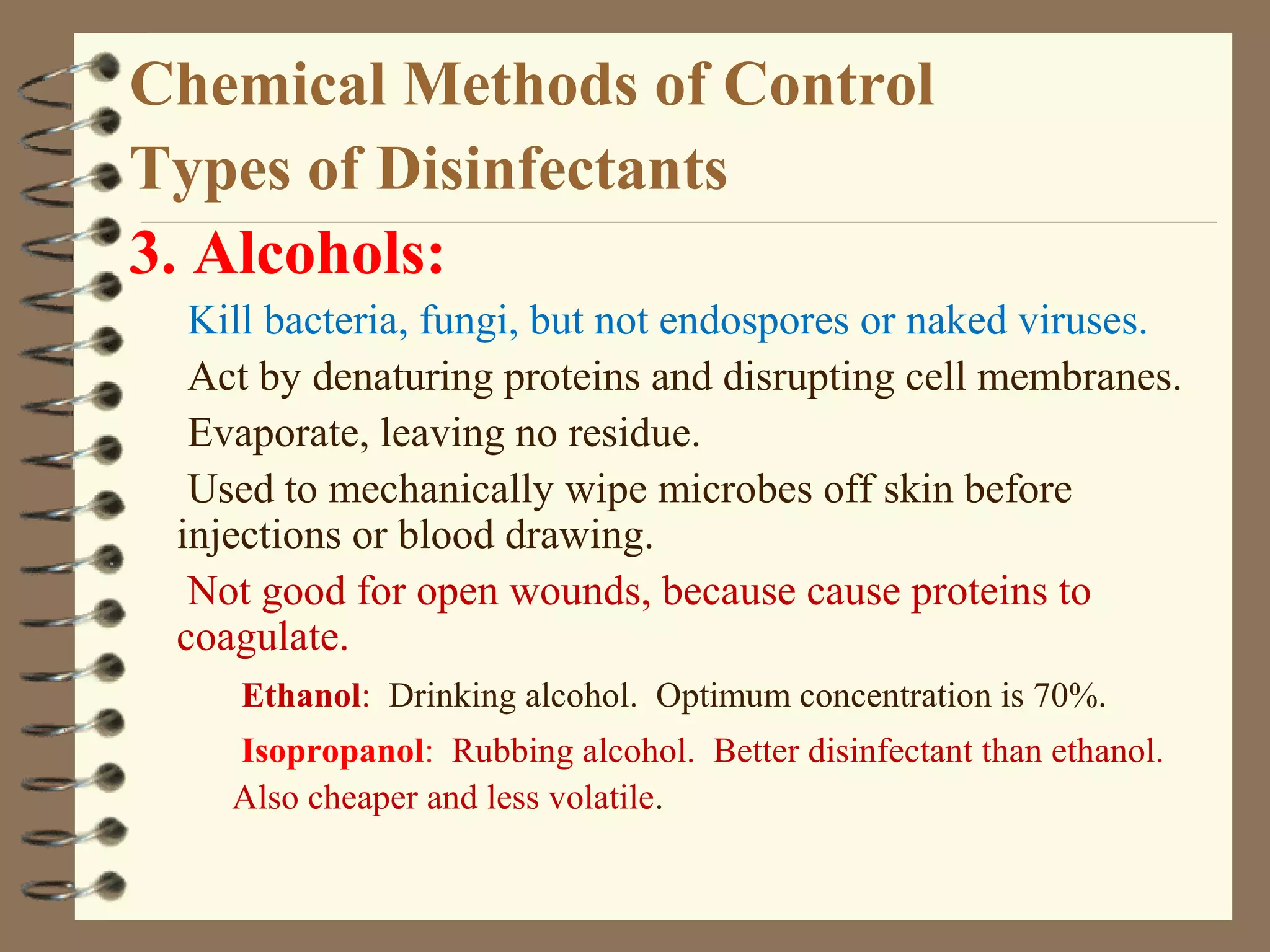 Chemical Methods of Control
Types of Disinfectants
3. Alcohols:
Kill bacteria, fungi, but not endospores or naked viruses.
Act by denaturing proteins and disrupting cell membranes.
Evaporate, leaving no residue.
Used to mechanically wipe microbes off skin before
injections or blood drawing.
Not good for open wounds, because cause proteins to
coagulate.
Ethanol: Drinking alcohol. Optimum concentration is 70%.
Isopropanol: Rubbing alcohol. Better disinfectant than ethanol.
Also cheaper and less volatile.
 