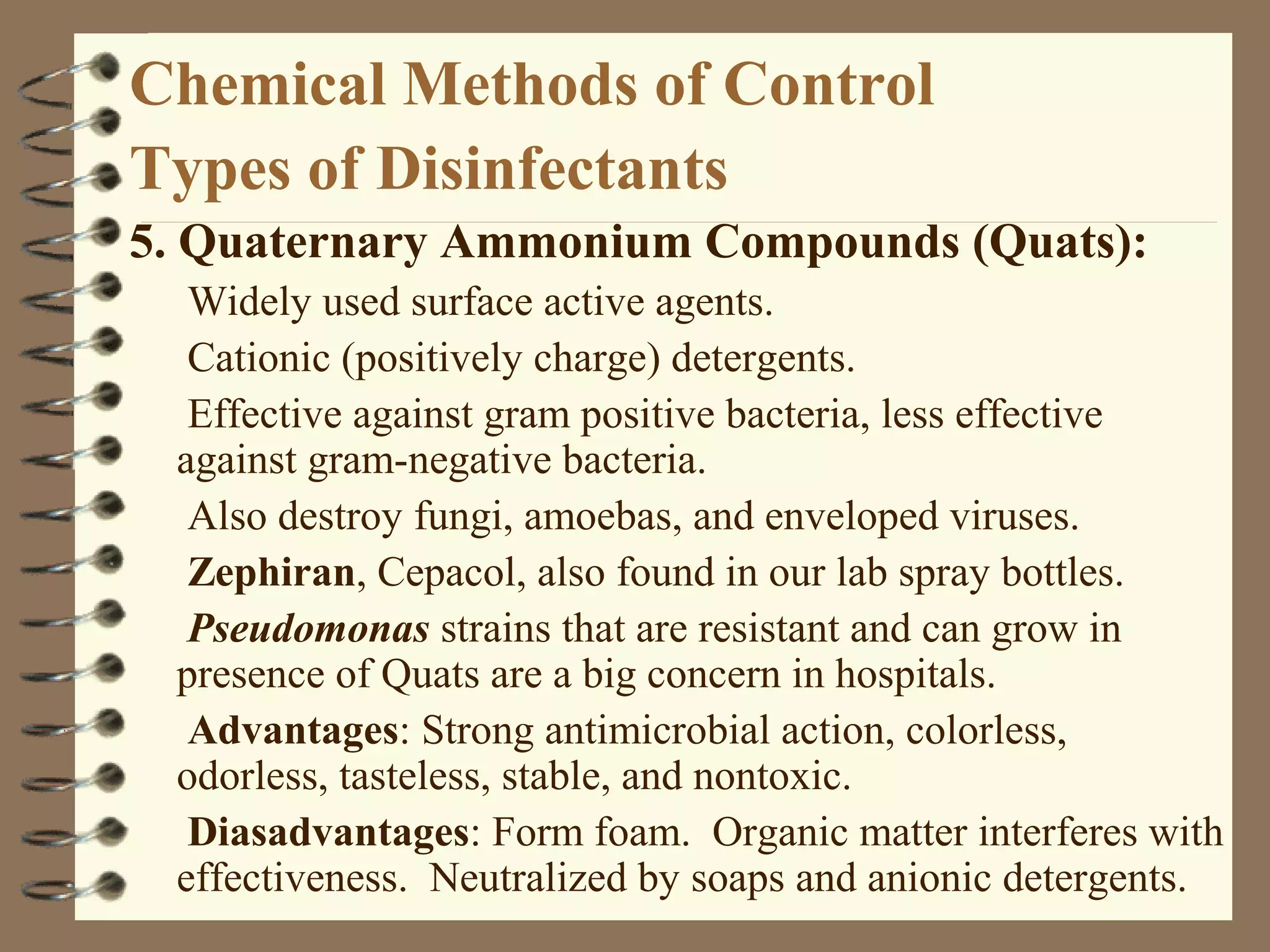 Chemical Methods of Control
Types of Disinfectants
5. Quaternary Ammonium Compounds (Quats):
Widely used surface active agents.
Cationic (positively charge) detergents.
Effective against gram positive bacteria, less effective
against gram-negative bacteria.
Also destroy fungi, amoebas, and enveloped viruses.
Zephiran, Cepacol, also found in our lab spray bottles.
Pseudomonas strains that are resistant and can grow in
presence of Quats are a big concern in hospitals.
Advantages: Strong antimicrobial action, colorless,
odorless, tasteless, stable, and nontoxic.
Diasadvantages: Form foam. Organic matter interferes with
effectiveness. Neutralized by soaps and anionic detergents.
 