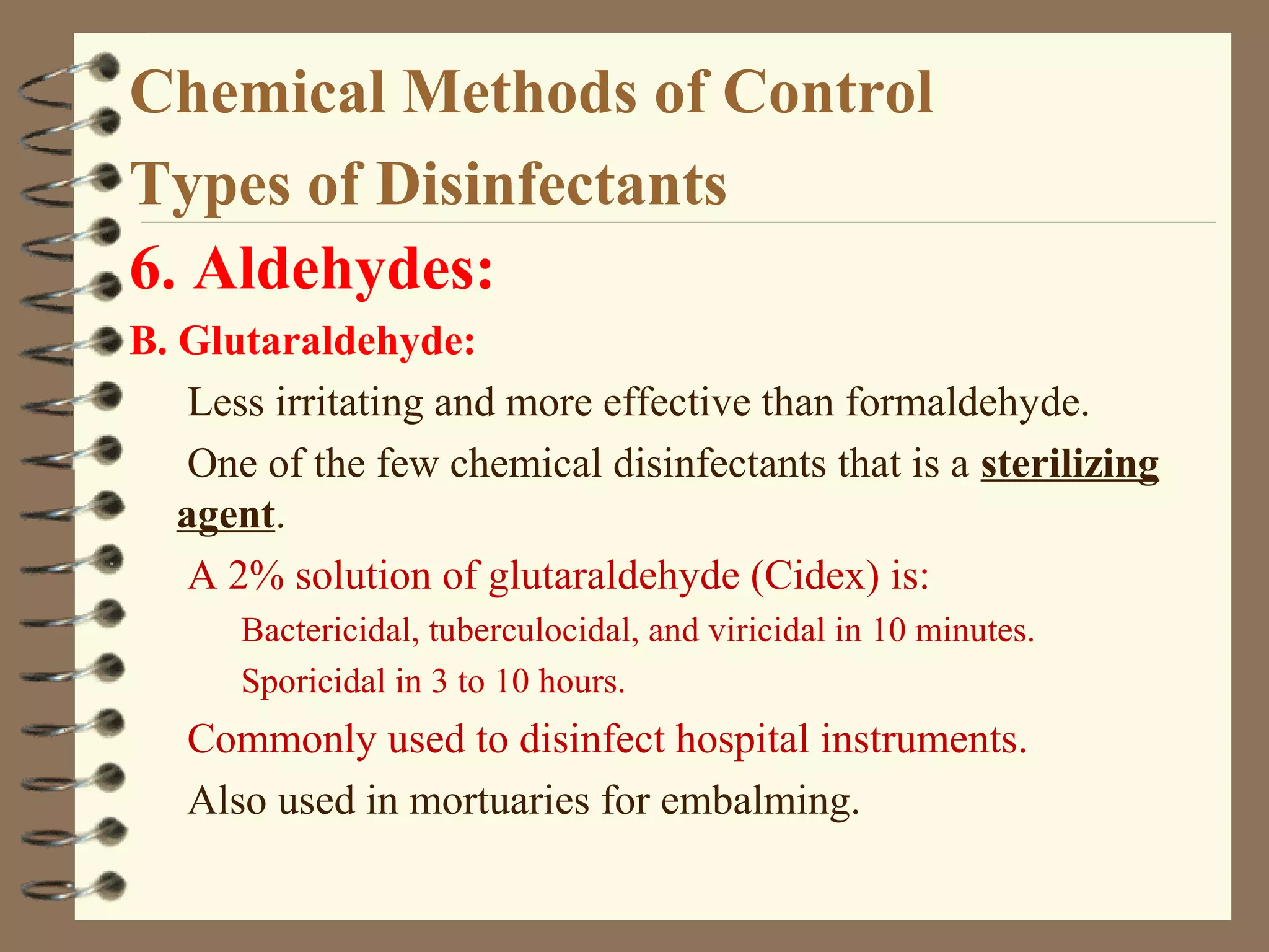 Chemical Methods of Control
Types of Disinfectants
6. Aldehydes:
B. Glutaraldehyde:
Less irritating and more effective than formaldehyde.
One of the few chemical disinfectants that is a sterilizing
agent.
A 2% solution of glutaraldehyde (Cidex) is:
Bactericidal, tuberculocidal, and viricidal in 10 minutes.
Sporicidal in 3 to 10 hours.
Commonly used to disinfect hospital instruments.
Also used in mortuaries for embalming.
 