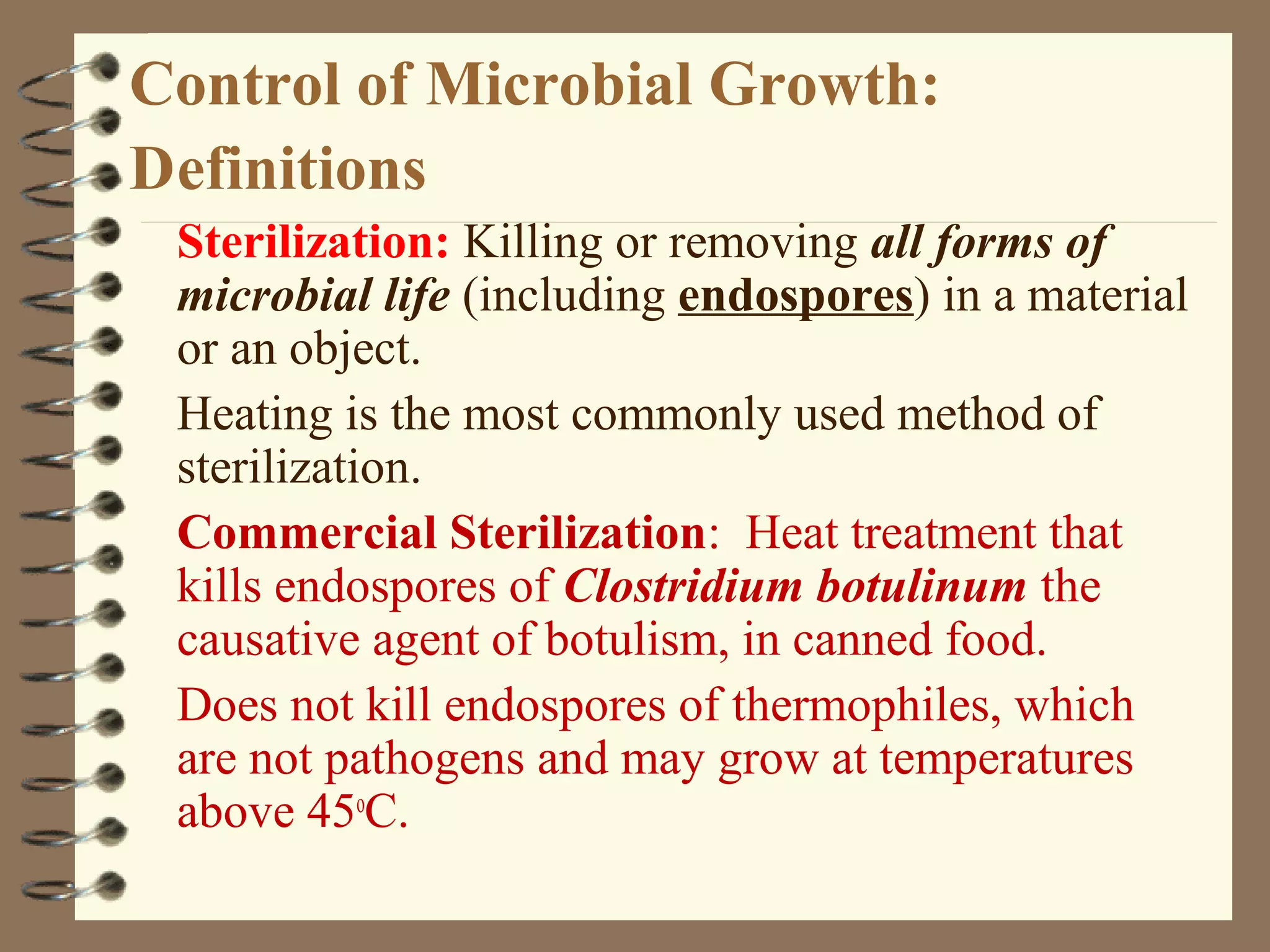 Control of Microbial Growth:
Definitions
Sterilization: Killing or removing all forms of
microbial life (including endospores) in a material
or an object.
Heating is the most commonly used method of
sterilization.
Commercial Sterilization: Heat treatment that
kills endospores of Clostridium botulinum the
causative agent of botulism, in canned food.
Does not kill endospores of thermophiles, which
are not pathogens and may grow at temperatures
above 45o
C.
 