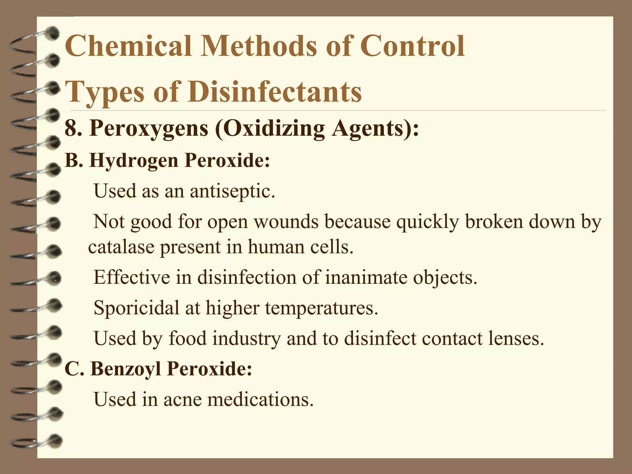 Chemical Methods of Control
Types of Disinfectants
8. Peroxygens (Oxidizing Agents):
B. Hydrogen Peroxide:
Used as an antiseptic.
Not good for open wounds because quickly broken down by
catalase present in human cells.
Effective in disinfection of inanimate objects.
Sporicidal at higher temperatures.
Used by food industry and to disinfect contact lenses.
C. Benzoyl Peroxide:
Used in acne medications.
 