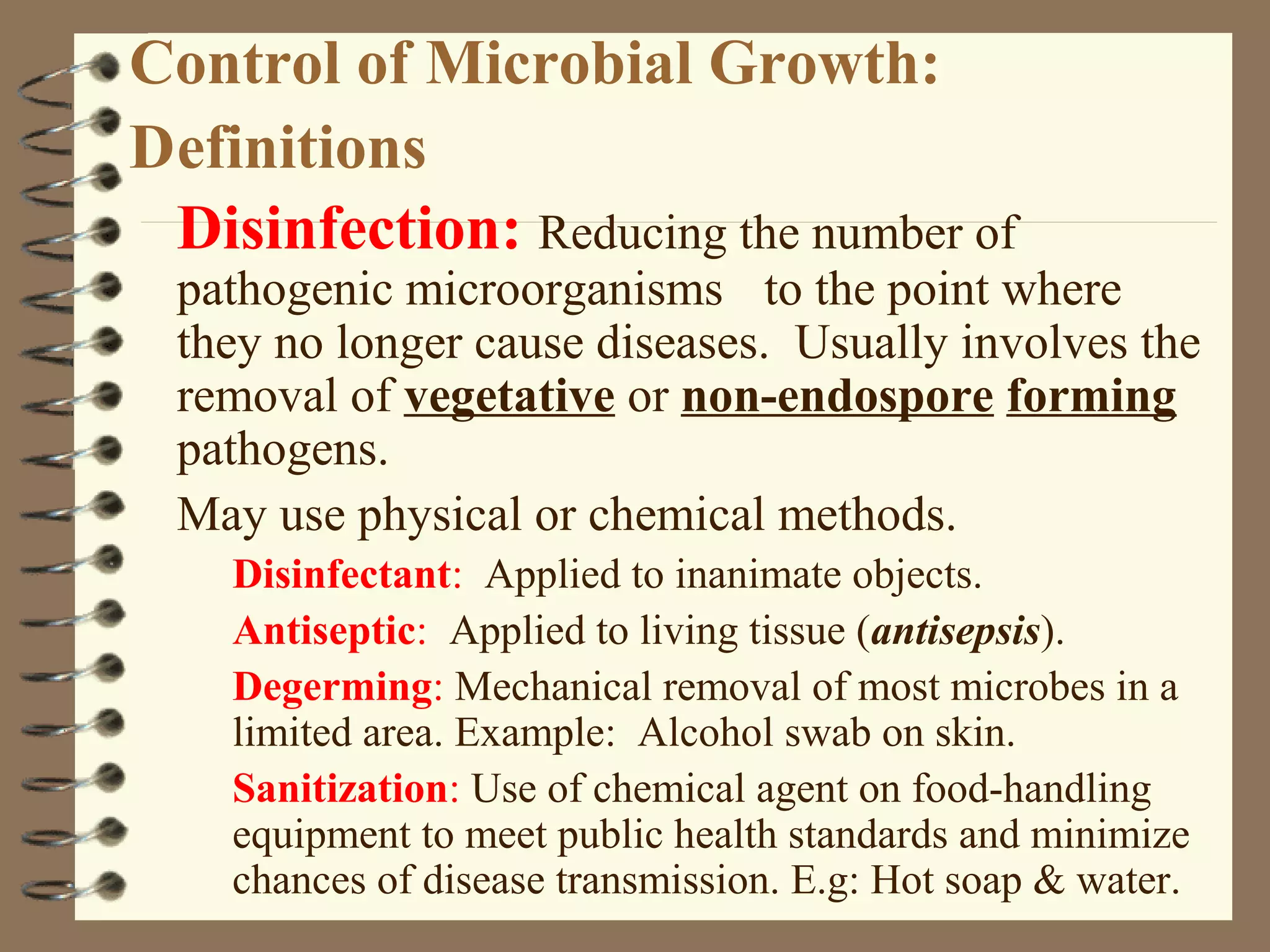 Control of Microbial Growth:
Definitions
Disinfection: Reducing the number of
pathogenic microorganisms to the point where
they no longer cause diseases. Usually involves the
removal of vegetative or non-endospore forming
pathogens.
May use physical or chemical methods.
Disinfectant: Applied to inanimate objects.
Antiseptic: Applied to living tissue (antisepsis).
Degerming: Mechanical removal of most microbes in a
limited area. Example: Alcohol swab on skin.
Sanitization: Use of chemical agent on food-handling
equipment to meet public health standards and minimize
chances of disease transmission. E.g: Hot soap & water.
 