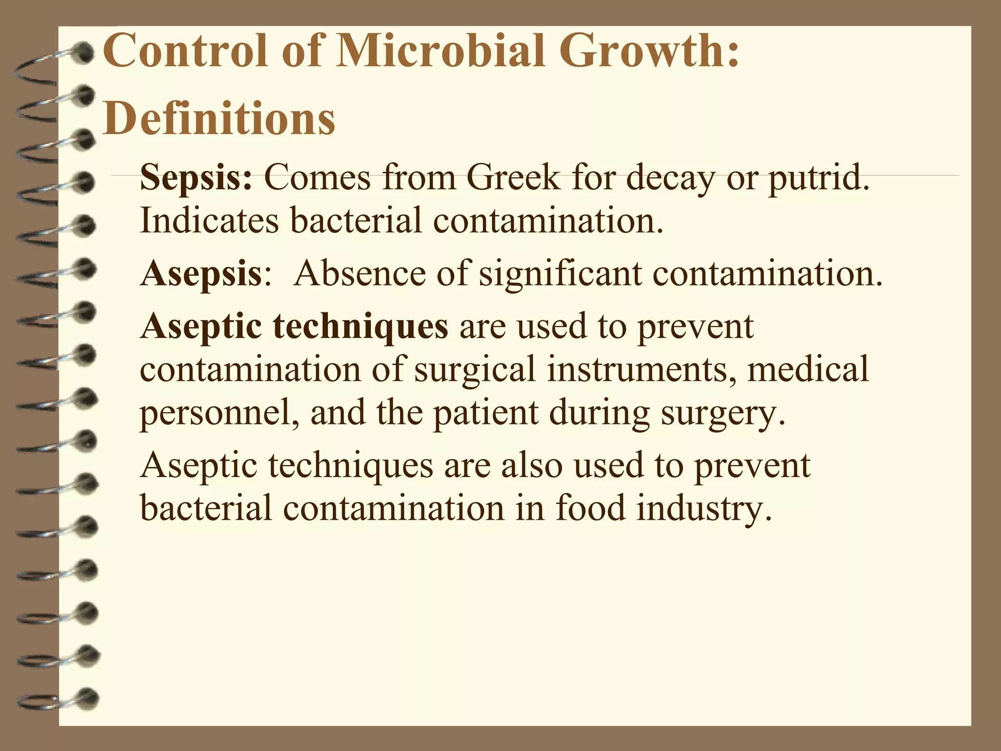 Control of Microbial Growth:
Definitions
Sepsis: Comes from Greek for decay or putrid.
Indicates bacterial contamination.
Asepsis: Absence of significant contamination.
Aseptic techniques are used to prevent
contamination of surgical instruments, medical
personnel, and the patient during surgery.
Aseptic techniques are also used to prevent
bacterial contamination in food industry.
 