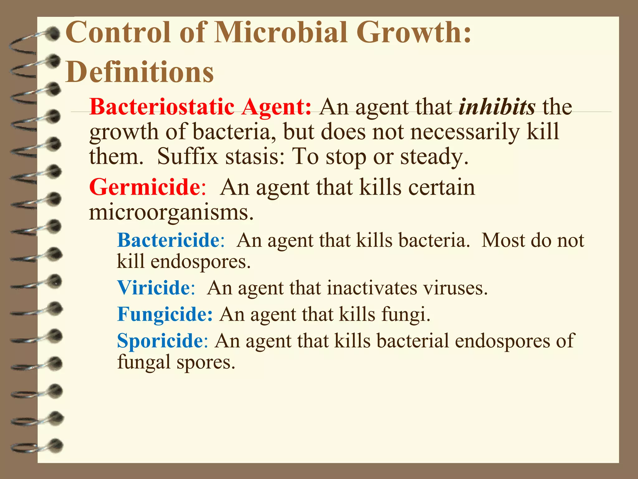 Control of Microbial Growth:
Definitions
Bacteriostatic Agent: An agent that inhibits the
growth of bacteria, but does not necessarily kill
them. Suffix stasis: To stop or steady.
Germicide: An agent that kills certain
microorganisms.
Bactericide: An agent that kills bacteria. Most do not
kill endospores.
Viricide: An agent that inactivates viruses.
Fungicide: An agent that kills fungi.
Sporicide: An agent that kills bacterial endospores of
fungal spores.
 