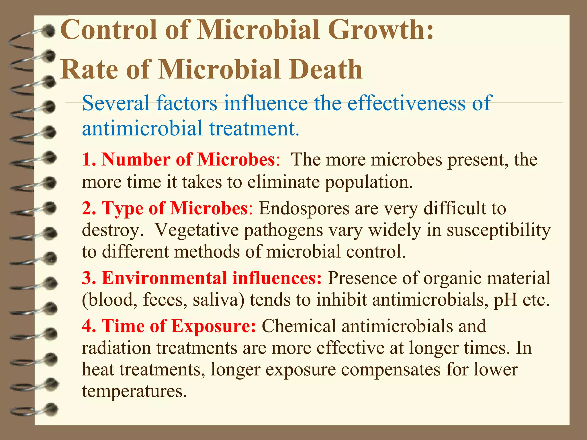 Control of Microbial Growth:
Rate of Microbial Death
Several factors influence the effectiveness of
antimicrobial treatment.
1. Number of Microbes: The more microbes present, the
more time it takes to eliminate population.
2. Type of Microbes: Endospores are very difficult to
destroy. Vegetative pathogens vary widely in susceptibility
to different methods of microbial control.
3. Environmental influences: Presence of organic material
(blood, feces, saliva) tends to inhibit antimicrobials, pH etc.
4. Time of Exposure: Chemical antimicrobials and
radiation treatments are more effective at longer times. In
heat treatments, longer exposure compensates for lower
temperatures.
 