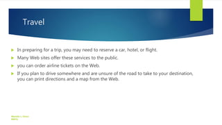 Travel
 In preparing for a trip, you may need to reserve a car, hotel, or flight.
 Many Web sites offer these services to the public.
 you can order airline tickets on the Web.
 If you plan to drive somewhere and are unsure of the road to take to your destination,
you can print directions and a map from the Web.
Manolo L. Giron
RMTU
 