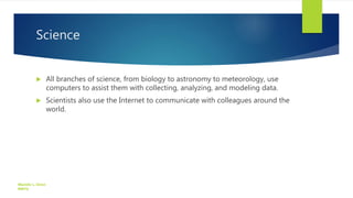 Science
 All branches of science, from biology to astronomy to meteorology, use
computers to assist them with collecting, analyzing, and modeling data.
 Scientists also use the Internet to communicate with colleagues around the
world.
Manolo L. Giron
RMTU
 