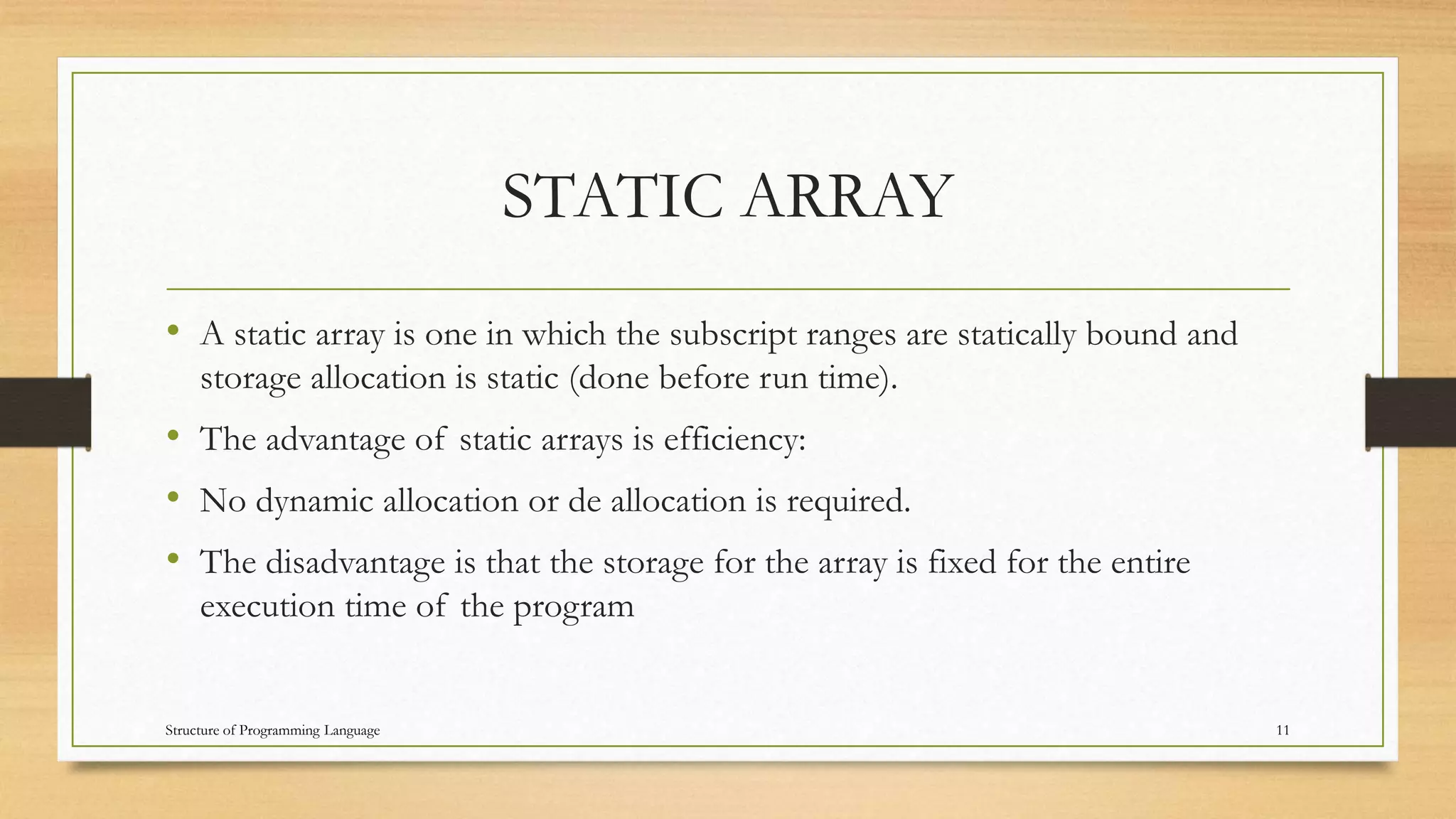 STATIC ARRAY
• A static array is one in which the subscript ranges are statically bound and
storage allocation is static (done before run time).
• The advantage of static arrays is efficiency:
• No dynamic allocation or de allocation is required.
• The disadvantage is that the storage for the array is fixed for the entire
execution time of the program
11Structure of Programming Language
 
