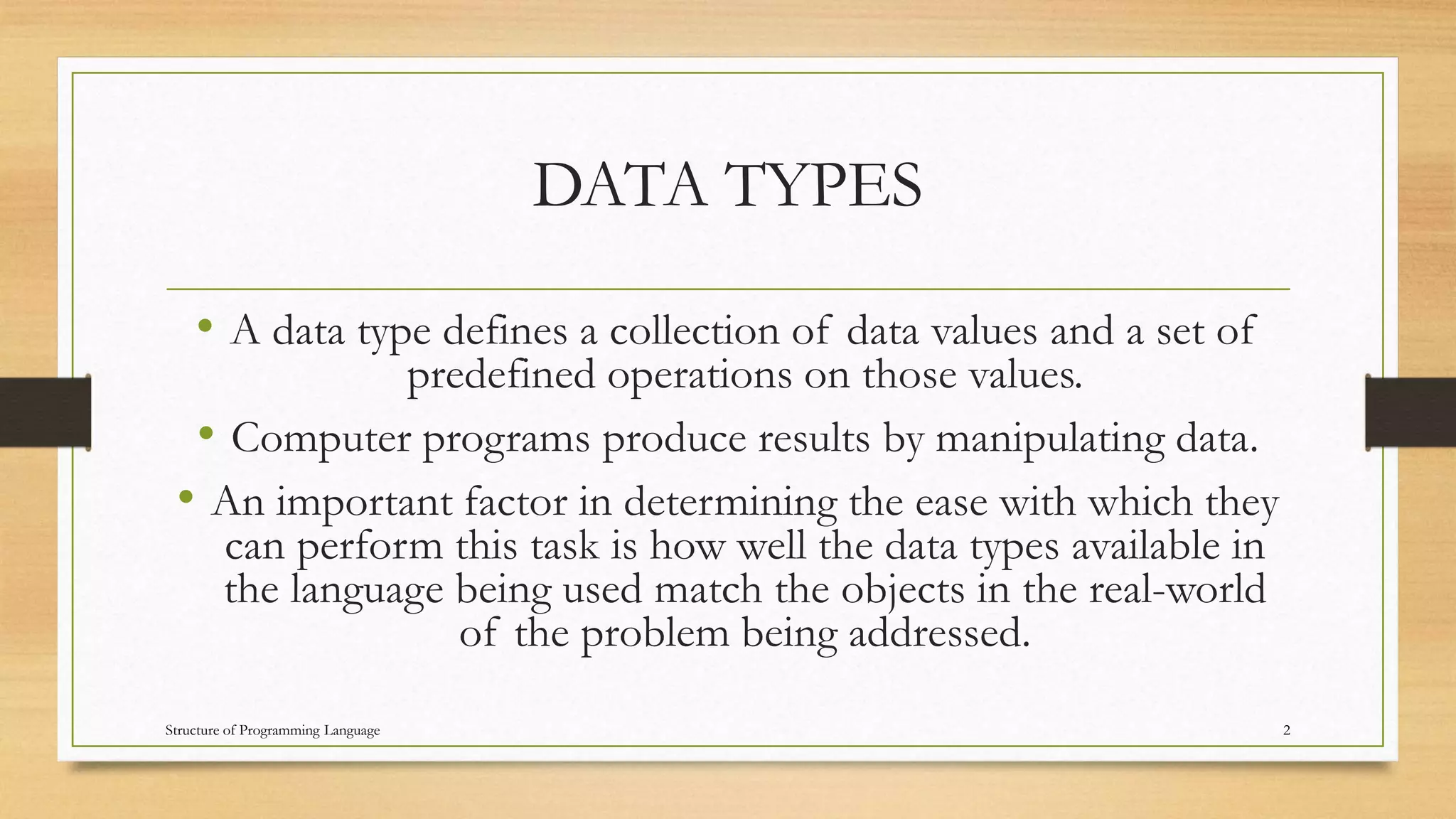 DATA TYPES
• A data type defines a collection of data values and a set of
predefined operations on those values.
• Computer programs produce results by manipulating data.
• An important factor in determining the ease with which they
can perform this task is how well the data types available in
the language being used match the objects in the real-world
of the problem being addressed.
2Structure of Programming Language
 