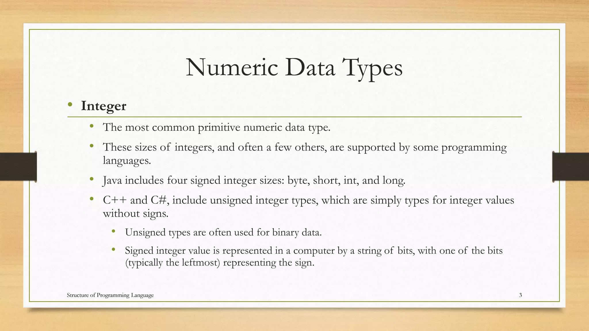 Numeric Data Types
• Integer
• The most common primitive numeric data type.
• These sizes of integers, and often a few others, are supported by some programming
languages.
• Java includes four signed integer sizes: byte, short, int, and long.
• C++ and C#, include unsigned integer types, which are simply types for integer values
without signs.
• Unsigned types are often used for binary data.
• Signed integer value is represented in a computer by a string of bits, with one of the bits
(typically the leftmost) representing the sign.
3Structure of Programming Language
 