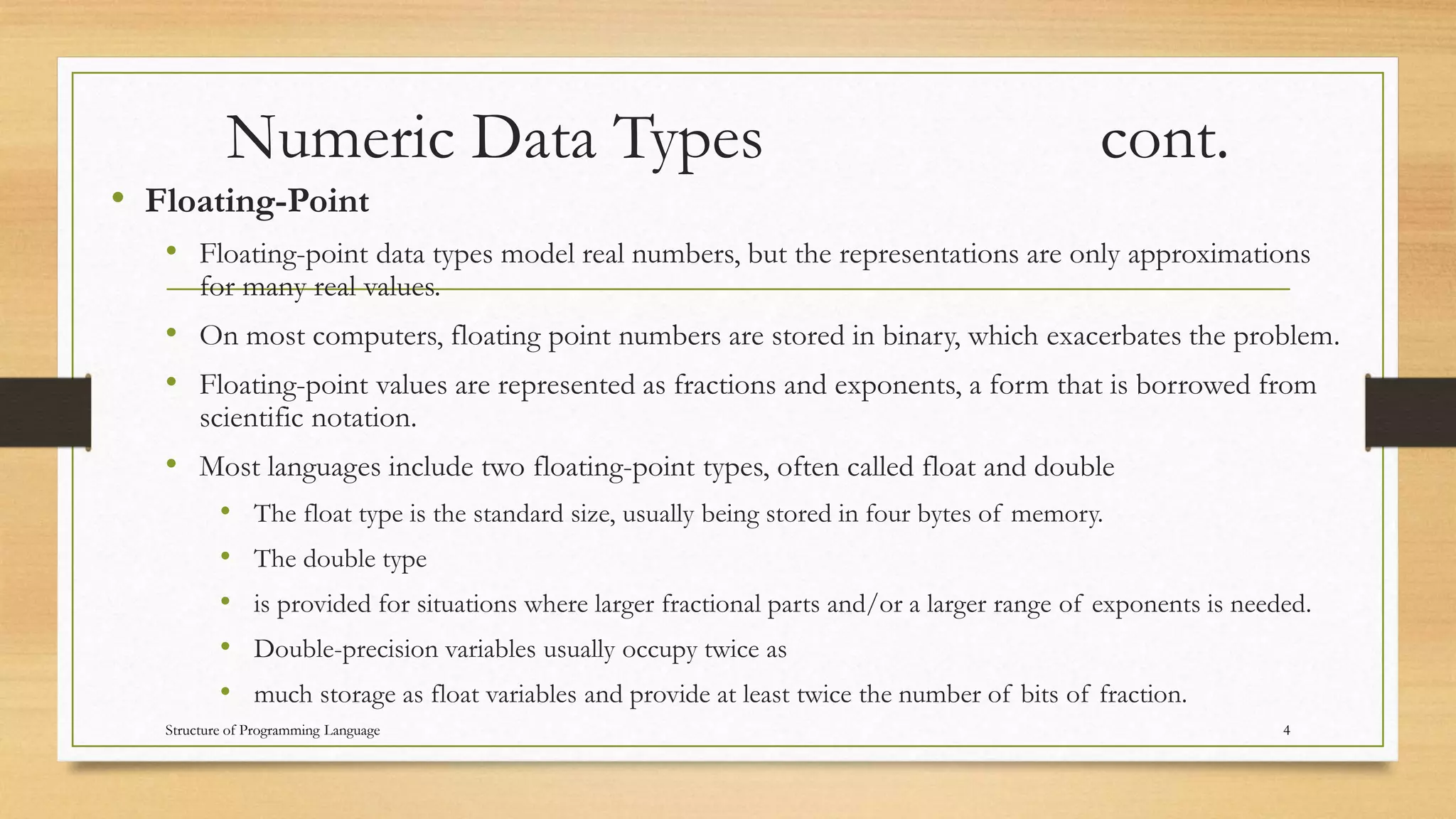 Numeric Data Types cont.
• Floating-Point
• Floating-point data types model real numbers, but the representations are only approximations
for many real values.
• On most computers, floating point numbers are stored in binary, which exacerbates the problem.
• Floating-point values are represented as fractions and exponents, a form that is borrowed from
scientific notation.
• Most languages include two floating-point types, often called float and double
• The float type is the standard size, usually being stored in four bytes of memory.
• The double type
• is provided for situations where larger fractional parts and/or a larger range of exponents is needed.
• Double-precision variables usually occupy twice as
• much storage as float variables and provide at least twice the number of bits of fraction.
4Structure of Programming Language
 