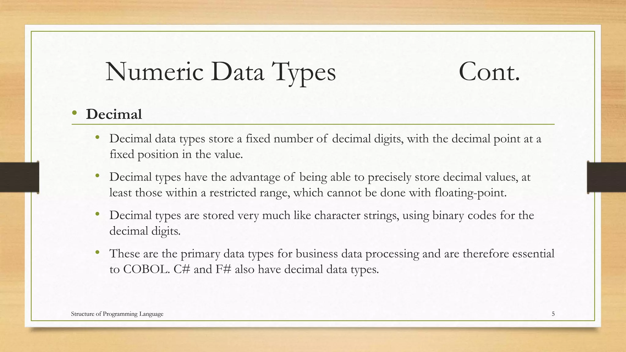 Numeric Data Types Cont.
• Decimal
• Decimal data types store a fixed number of decimal digits, with the decimal point at a
fixed position in the value.
• Decimal types have the advantage of being able to precisely store decimal values, at
least those within a restricted range, which cannot be done with floating-point.
• Decimal types are stored very much like character strings, using binary codes for the
decimal digits.
• These are the primary data types for business data processing and are therefore essential
to COBOL. C# and F# also have decimal data types.
5Structure of Programming Language
 